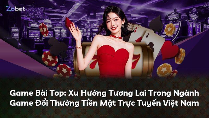 Game Bài Top: Xu Hướng Tương Lai Trong Ngành Game Đổi Thưởng Tiền Mặt Trực Tuyến Việt Nam