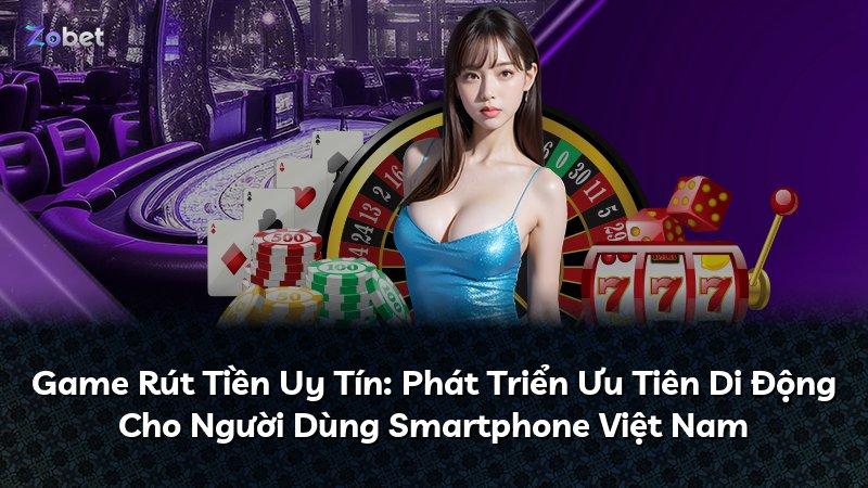 Game Rút Tiền Uy Tín: Phát Triển Ưu Tiên Di Động Cho Người Dùng Smartphone Việt Nam